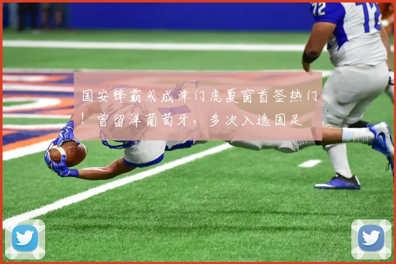 国安锋霸或成津门虎夏窗首签热门！曾留洋葡萄牙，多次入选国足