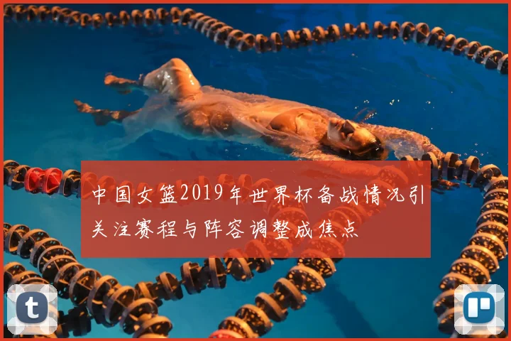 中国女篮2019年世界杯备战情况引关注赛程与阵容调整成焦点