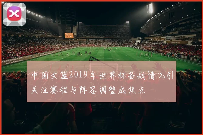中国女篮2019年世界杯备战情况引关注赛程与阵容调整成焦点