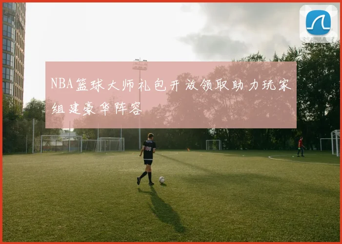 NBA篮球大师礼包开放领取助力玩家组建豪华阵容