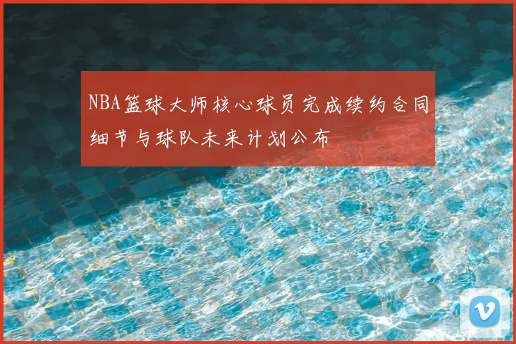 NBA篮球大师核心球员完成续约合同细节与球队未来计划公布