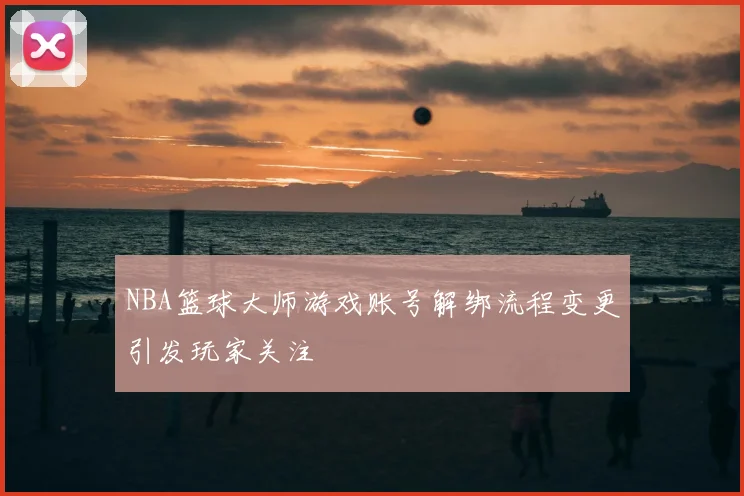 NBA篮球大师游戏账号解绑流程变更引发玩家关注