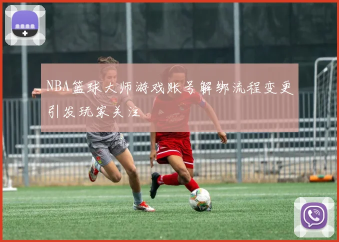 NBA篮球大师游戏账号解绑流程变更引发玩家关注