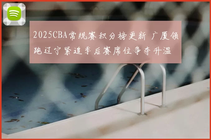 2025CBA常规赛积分榜更新 广厦领跑辽宁紧追季后赛席位争夺升温