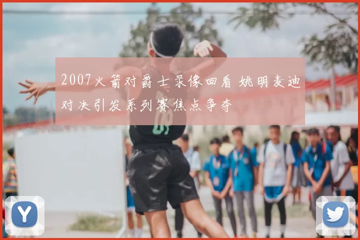2007火箭对爵士录像回看 姚明麦迪对决引发系列赛焦点争夺