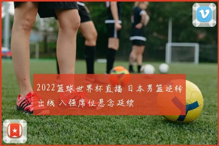 2022篮球世界杯直播 日本男篮逆转出线 八强席位悬念延续