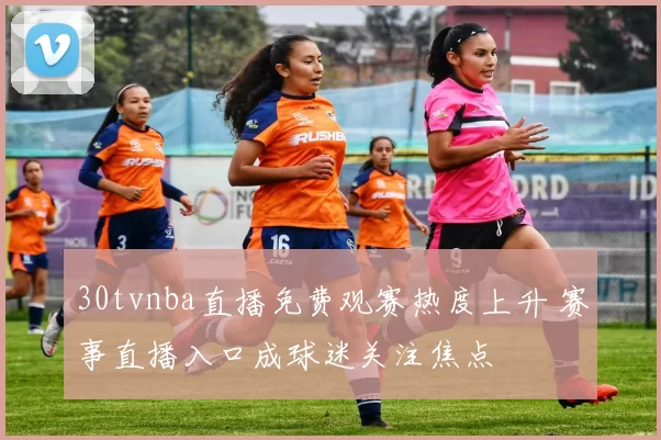 30tvnba直播免费观赛热度上升 赛事直播入口成球迷关注焦点