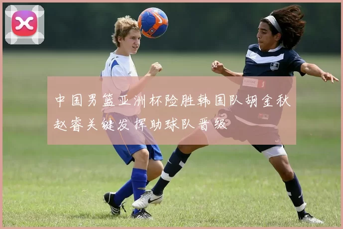 中国男篮亚洲杯险胜韩国队胡金秋赵睿关键发挥助球队晋级