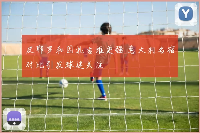 皮耶罗和因扎吉谁更强 意大利名宿对比引发球迷关注