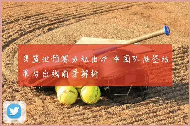 男篮世预赛分组出炉 中国队抽签结果与出线前景解析