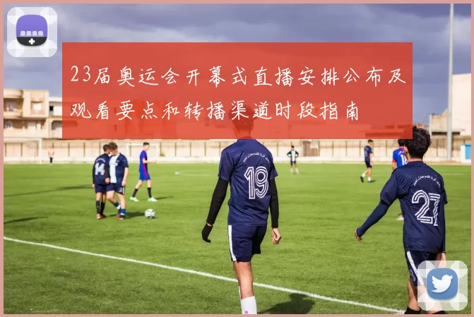 23届奥运会开幕式直播安排公布及观看要点和转播渠道时段指南