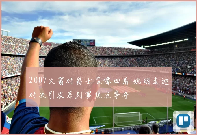 2007火箭对爵士录像回看 姚明麦迪对决引发系列赛焦点争夺