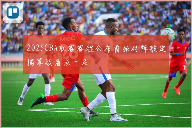 2025CBA联赛赛程公布首轮对阵敲定揭幕战看点十足