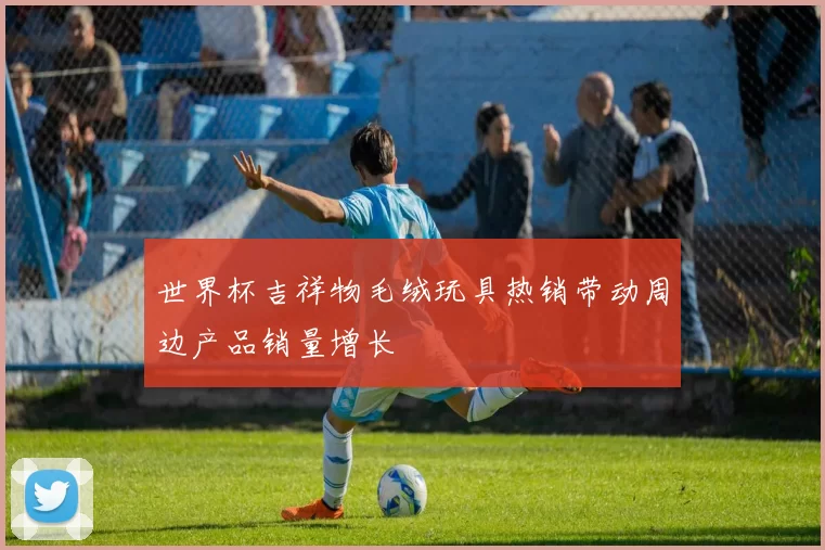 世界杯吉祥物毛绒玩具热销带动周边产品销量增长