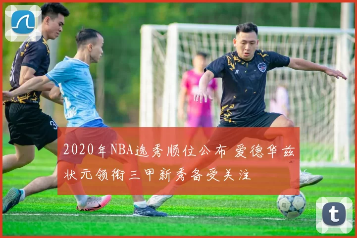 2020年NBA选秀顺位公布 爱德华兹状元领衔三甲新秀备受关注