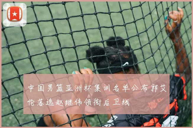 中国男篮亚洲杯集训名单公布郭艾伦落选赵继伟领衔后卫线