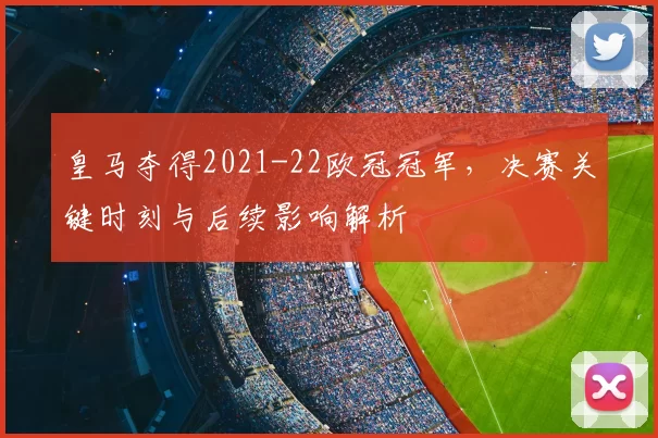 皇马夺得2021-22欧冠冠军,决赛关键时刻与后续影响解析