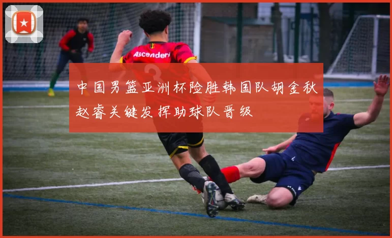 中国男篮亚洲杯险胜韩国队胡金秋赵睿关键发挥助球队晋级