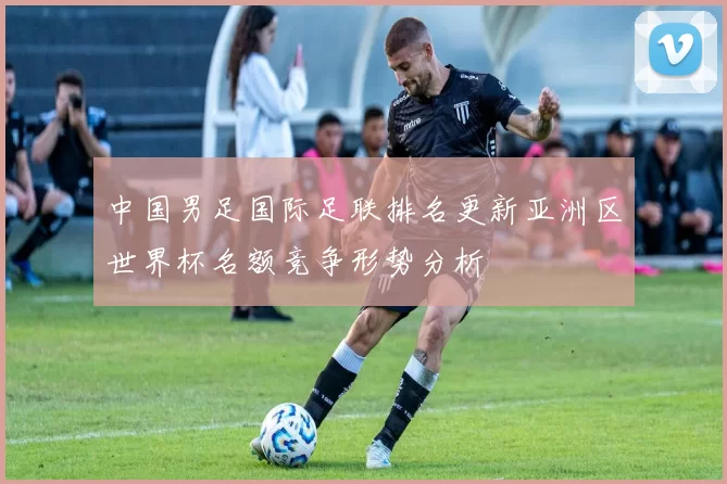 中国男足国际足联排名更新亚洲区世界杯名额竞争形势分析
