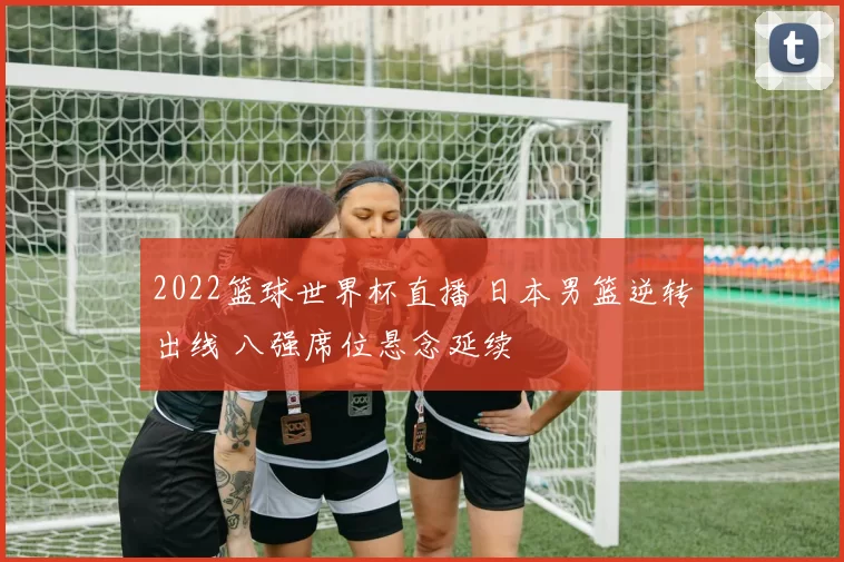 2022篮球世界杯直播 日本男篮逆转出线 八强席位悬念延续