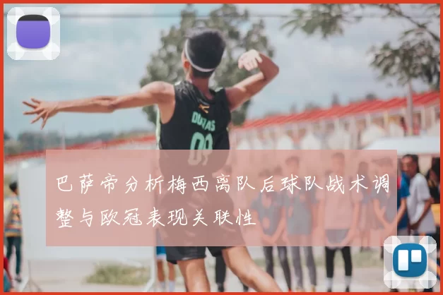 巴萨帝分析梅西离队后球队战术调整与欧冠表现关联性