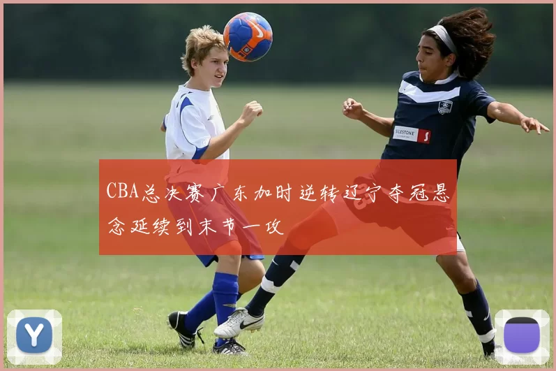 CBA总决赛广东加时逆转辽宁夺冠悬念延续到末节一攻