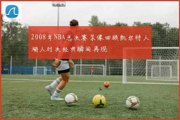2008年NBA总决赛录像回顾凯尔特人湖人对决经典瞬间再现