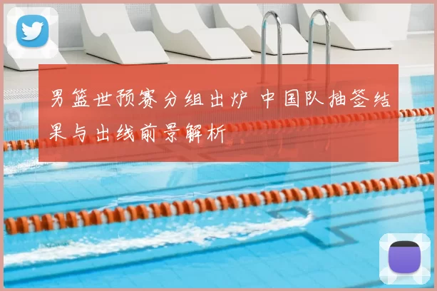 男篮世预赛分组出炉 中国队抽签结果与出线前景解析