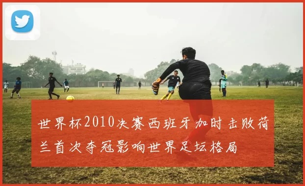 世界杯2010决赛西班牙加时击败荷兰首次夺冠影响世界足坛格局