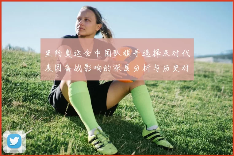 里约奥运会中国队旗手选择及对代表团备战影响的深度分析与历史对比