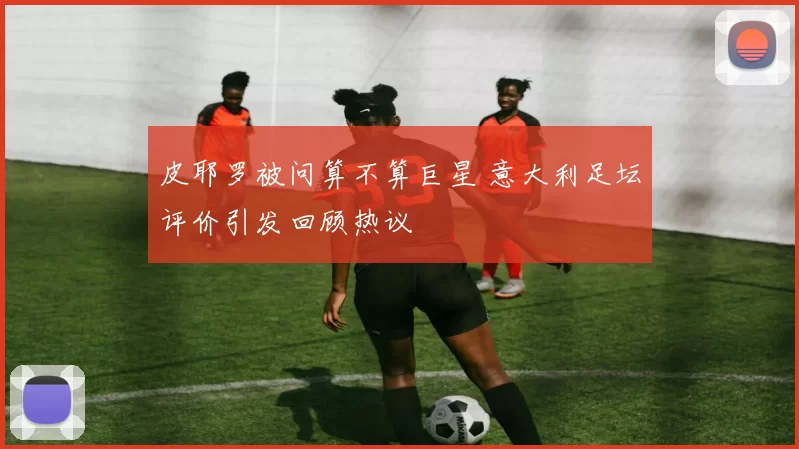 皮耶罗被问算不算巨星 意大利足坛评价引发回顾热议