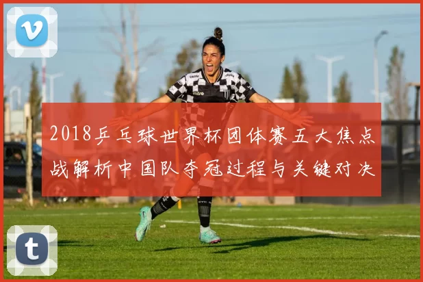 2018乒乓球世界杯团体赛五大焦点战解析中国队夺冠过程与关键对决
