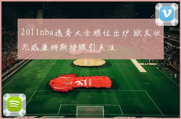 2011nba选秀大会顺位出炉 欧文状元威廉姆斯榜眼引关注