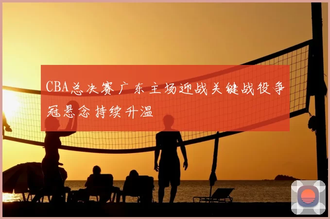 CBA总决赛广东主场迎战关键战役争冠悬念持续升温