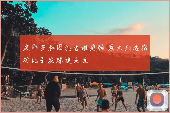 皮耶罗和因扎吉谁更强 意大利名宿对比引发球迷关注