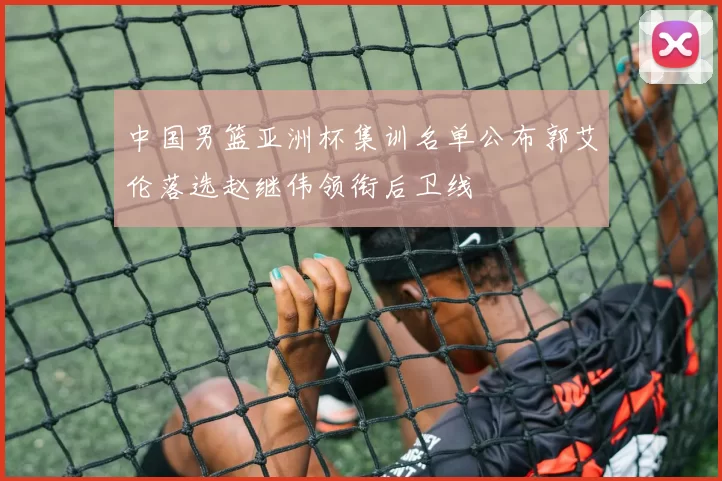 中国男篮亚洲杯集训名单公布郭艾伦落选赵继伟领衔后卫线
