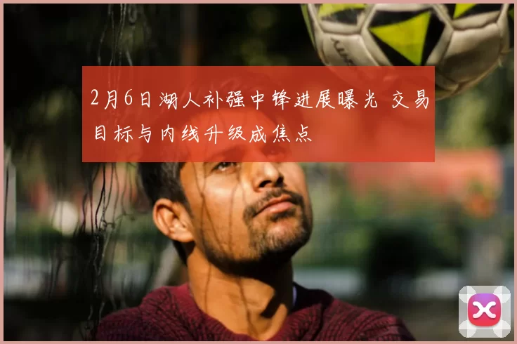 2月6日湖人补强中锋进展曝光 交易目标与内线升级成焦点