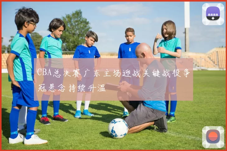 CBA总决赛广东主场迎战关键战役争冠悬念持续升温