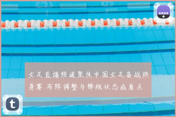 女足直播频道聚焦中国女足备战热身赛 布阵调整与锋线状态成看点